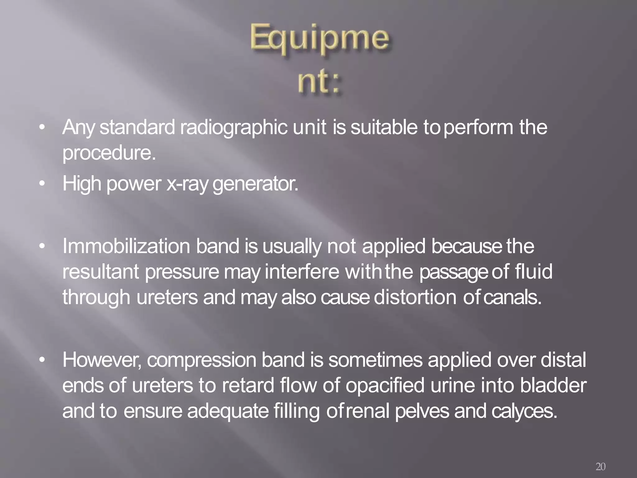 20
• Any standard radiographic unit is suitable toperform the
procedure.
• High power x-raygenerator.
• Immobilization band is usually not applied becausethe
resultant pressure may interfere withthe passageof fluid
through ureters and may also causedistortion ofcanals.
• However, compression band is sometimes applied over distal
ends of ureters to retard flow of opacified urine into bladder
and to ensure adequate filling ofrenal pelves and calyces.
 