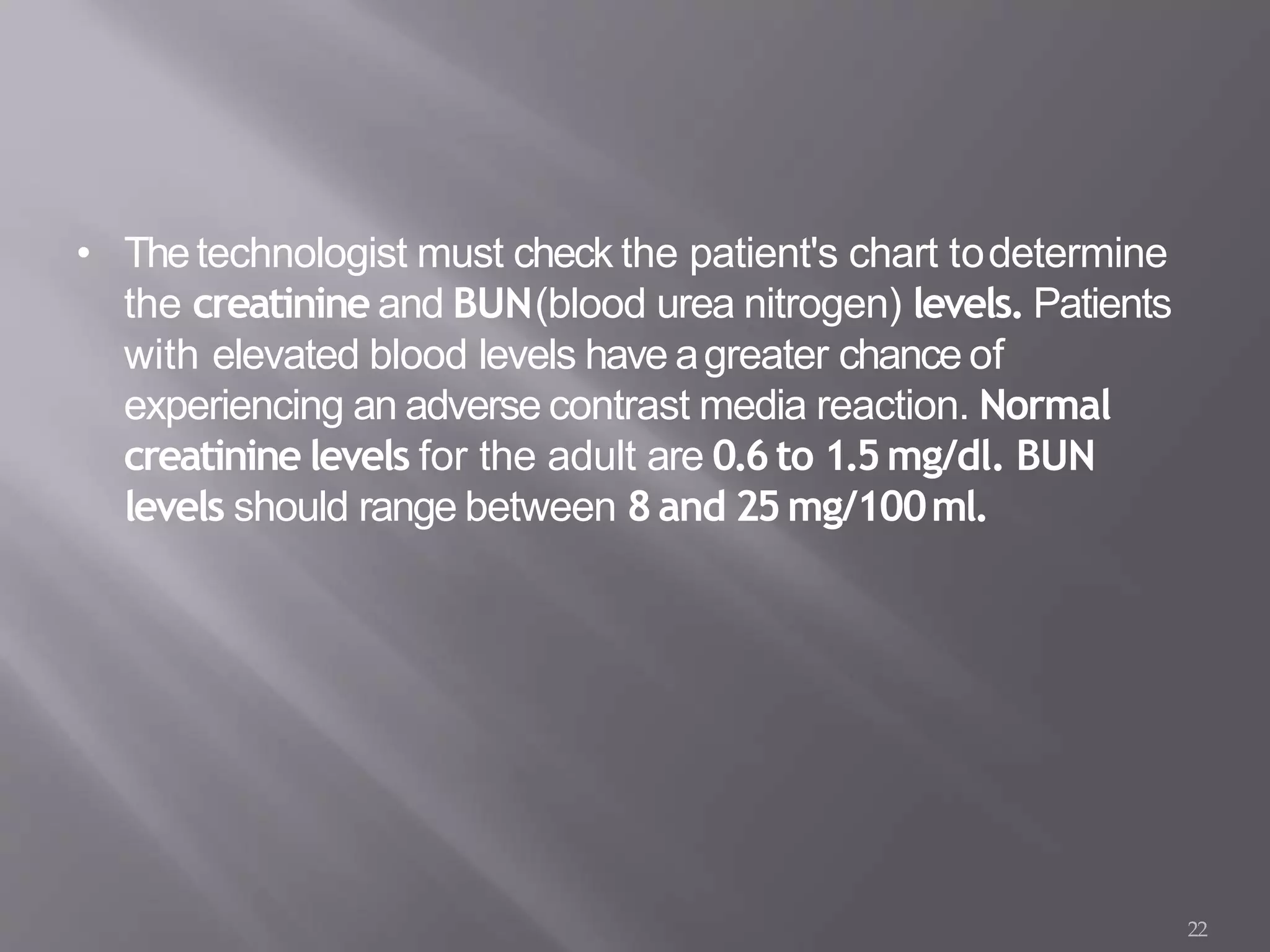 • Thetechnologist must check the patient's chart todetermine
the creatinine and BUN(blood urea nitrogen) levels. Patients
with elevated blood levels have agreater chance of
experiencing an adverse contrast media reaction. Normal
creatinine levels for the adult are 0.6to 1.5mg/dl. BUN
levels should range between 8and 25mg/100ml.
22
 