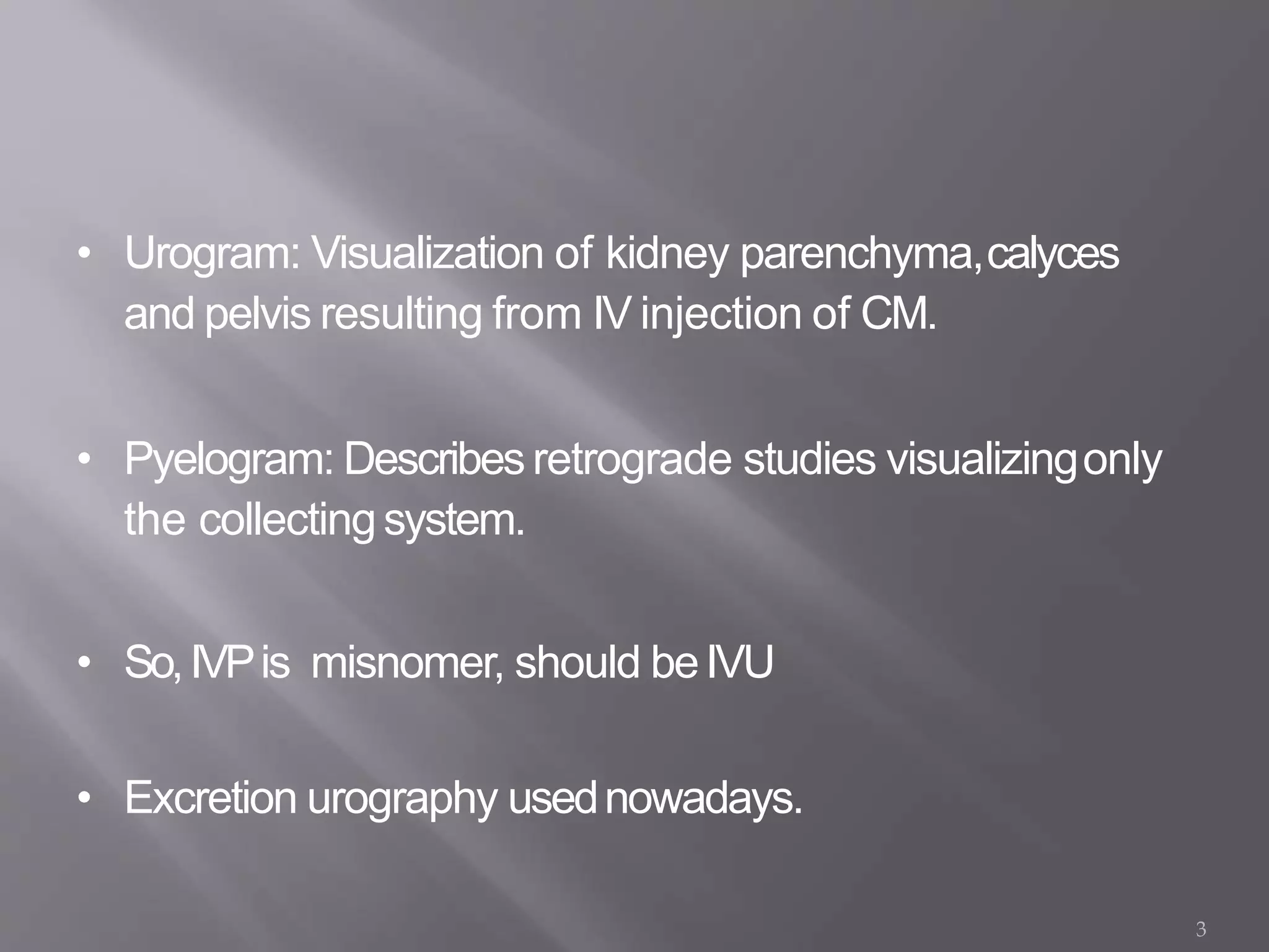 • Urogram: Visualization of kidney parenchyma,calyces
and pelvis resulting from IV injection of CM.
• Pyelogram: Describesretrograde studies visualizingonly
the collectingsystem.
• So,IVPis misnomer, should beIVU
• Excretion urography usednowadays.
3
 