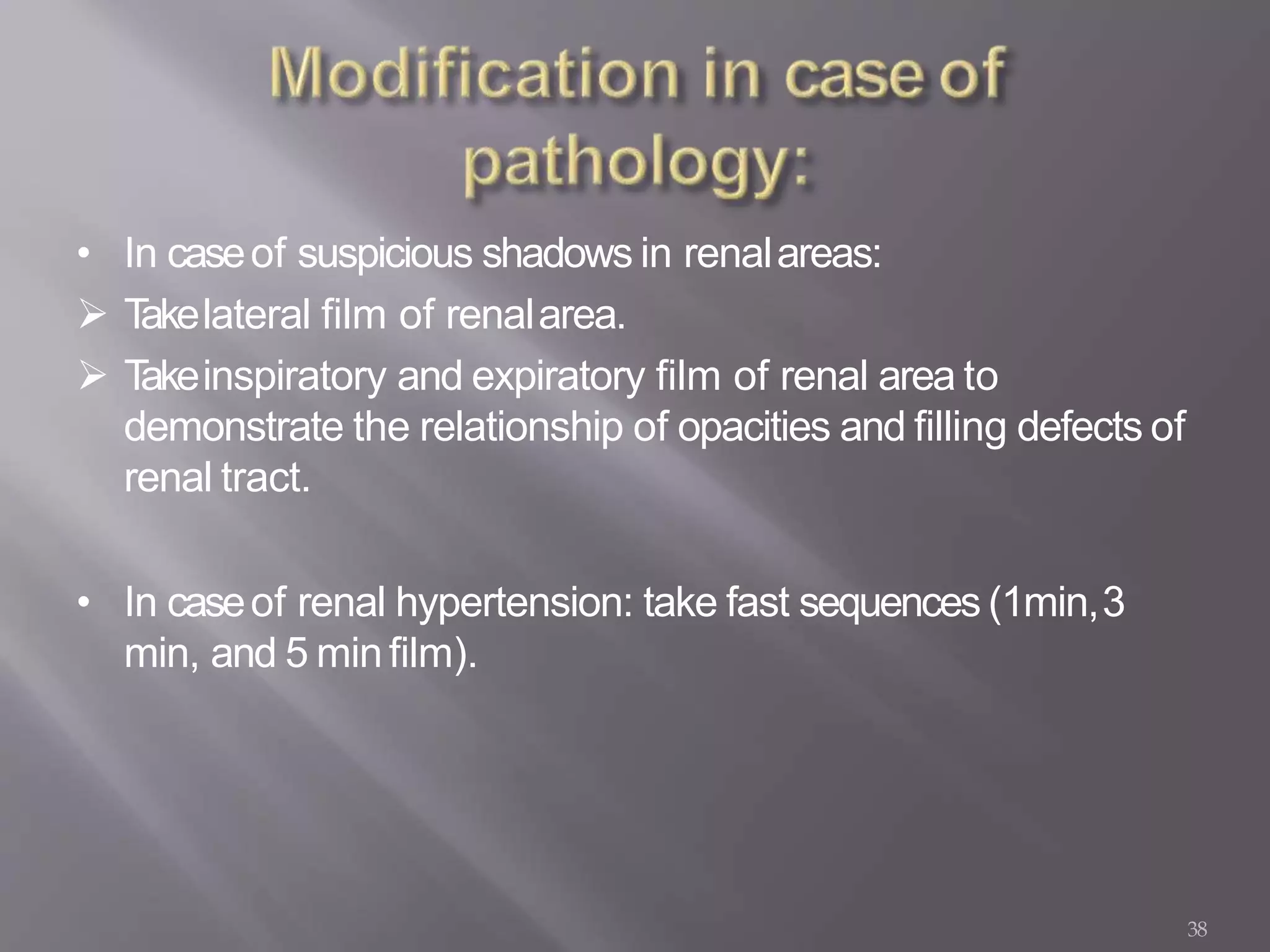 38
• In caseof suspicious shadows in renalareas:
 Takelateral film of renalarea.
 Takeinspiratory and expiratory film of renal area to
demonstrate the relationship of opacities and filling defects of
renal tract.
• In caseof renal hypertension: take fast sequences (1min,3
min, and 5 minfilm).
 