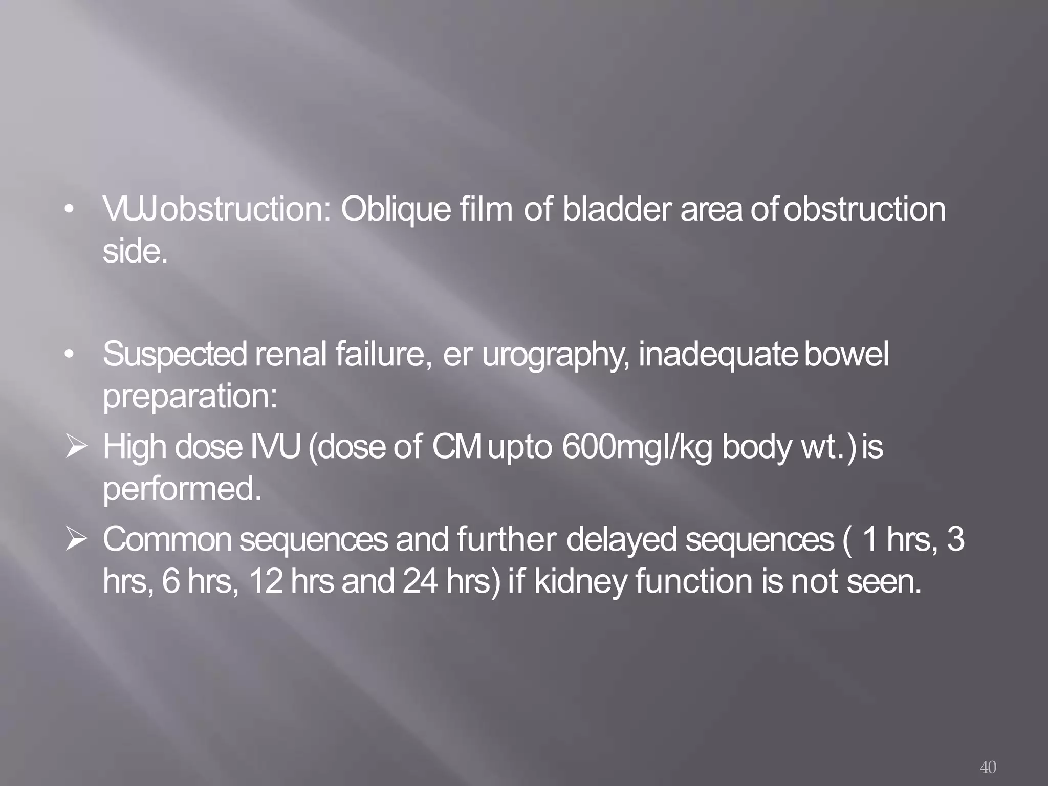 • VUJobstruction: Oblique film of bladder area ofobstruction
side.
• Suspected renal failure, er urography, inadequatebowel
preparation:
 High dose IVU(dose of CMupto 600mgI/kg body wt.)is
performed.
 Common sequences and further delayed sequences ( 1 hrs, 3
hrs, 6 hrs, 12 hrs and 24 hrs) if kidney function is not seen.
40
 