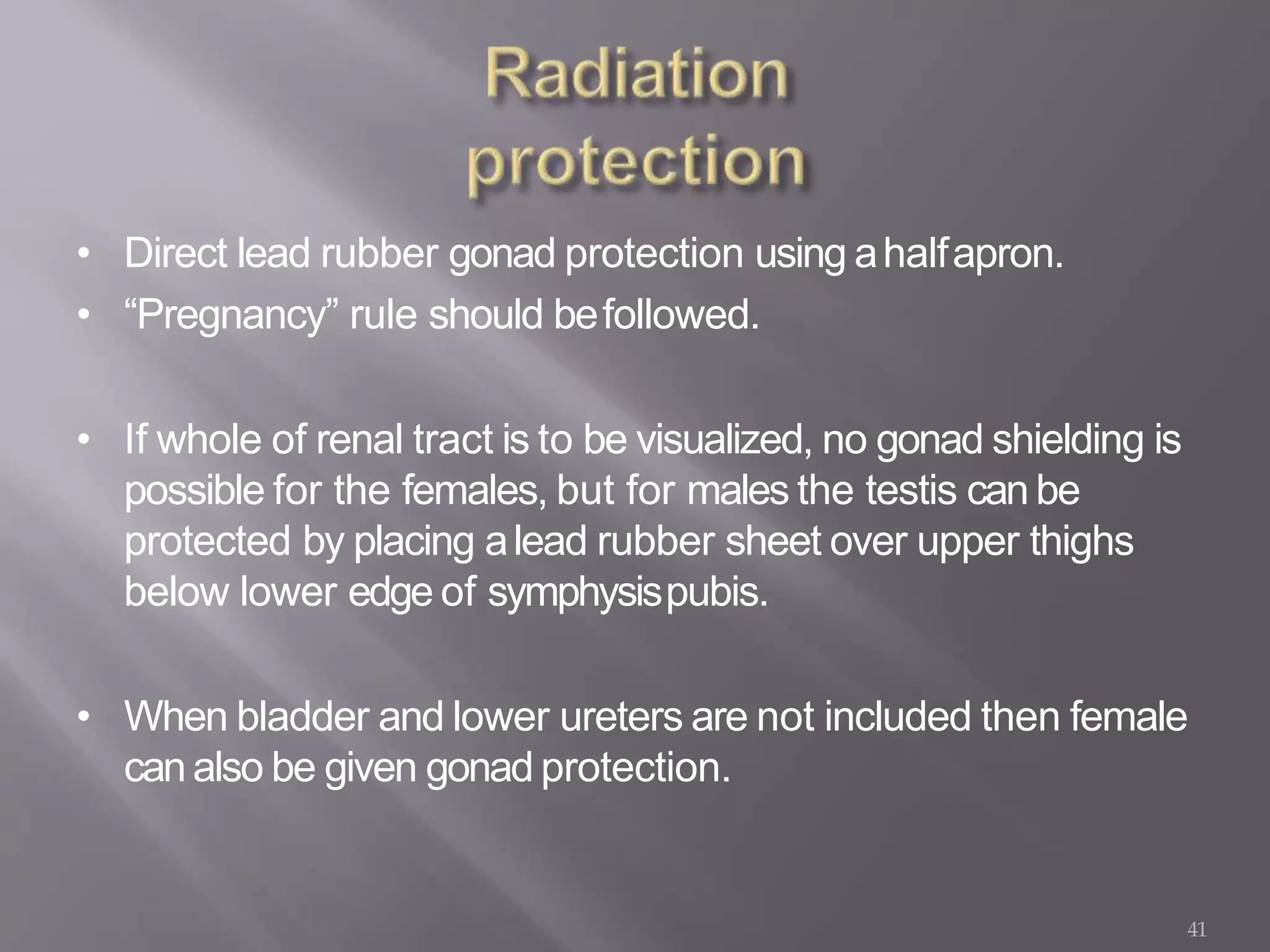 41
• Direct lead rubber gonad protection using ahalfapron.
• “Pregnancy” rule should befollowed.
• If whole of renal tract is to be visualized, no gonad shielding is
possible for the females, but for males the testis can be
protected by placing alead rubber sheet over upper thighs
below lower edge of symphysispubis.
• When bladder and lower ureters are not included then female
canalso be given gonad protection.
 