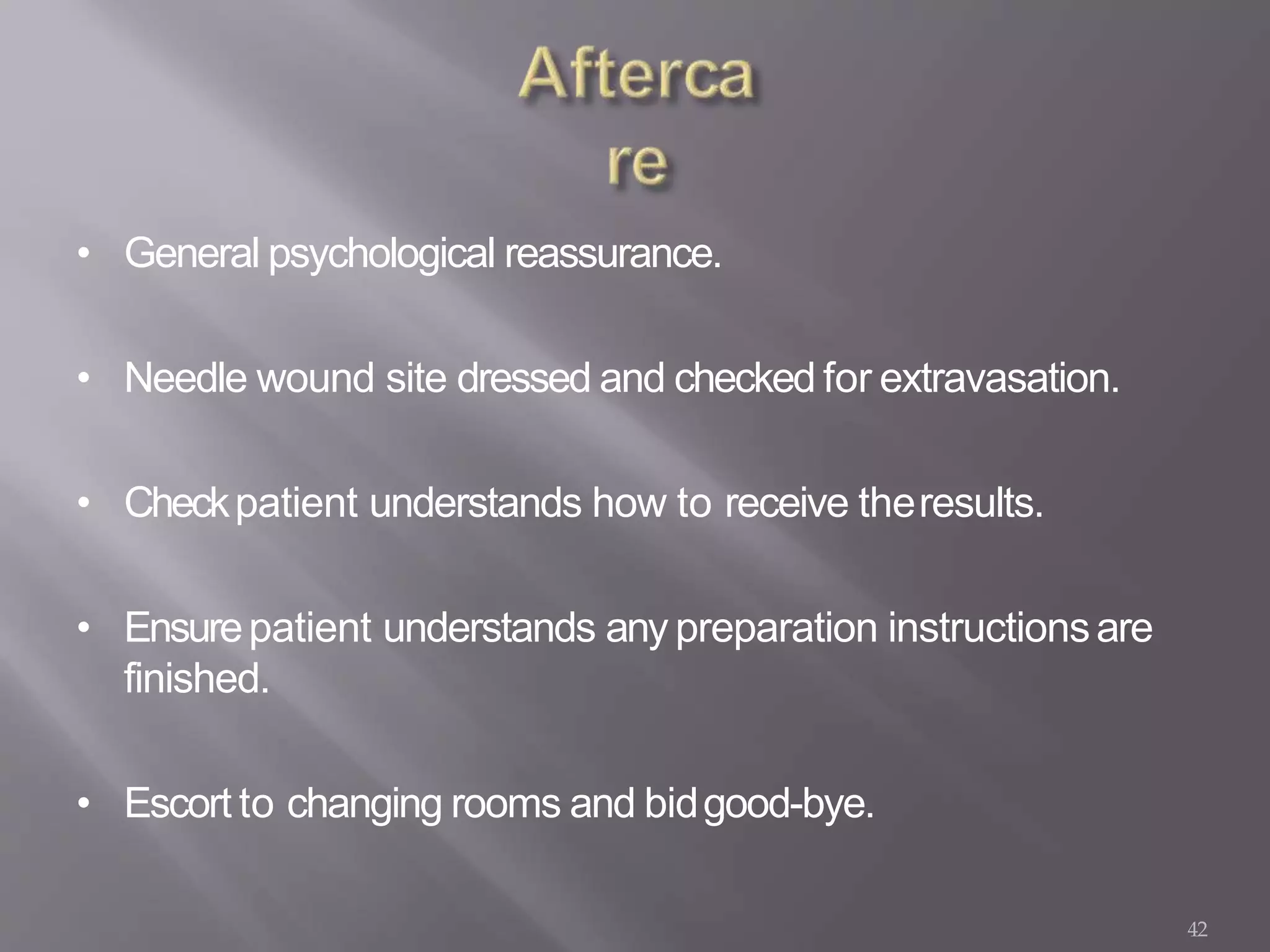 42
• General psychological reassurance.
• Needle wound site dressed and checked for extravasation.
• Checkpatient understands how to receive theresults.
• Ensurepatient understands any preparation instructionsare
finished.
• Escort to changing rooms and bidgood-bye.
 