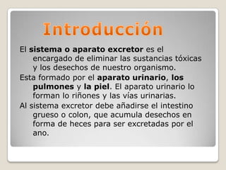 IntroducciónEl sistema oaparato excretor es el encargado de eliminar las sustancias tóxicas y los desechos de nuestro organismo.Esta formado por el aparato urinario, los pulmones y la piel. El aparato urinario lo forman lo riñones y las vías urinarias.Al sistema excretor debe añadirse el intestino grueso o colon, que acumula desechos en forma de heces para ser excretadas por el ano.