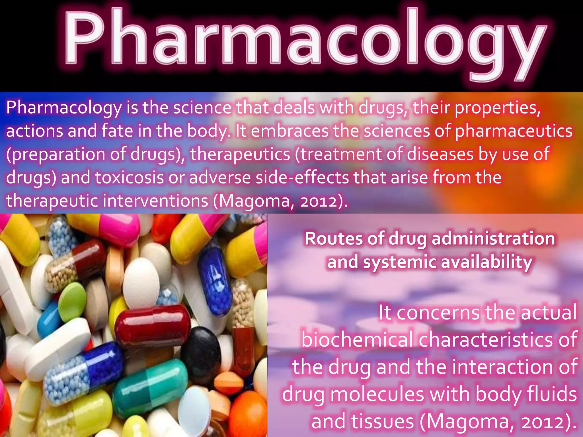Pharmacology is the science that deals with drugs, their properties,
actions and fate in the body. It embraces the sciences of pharmaceutics
(preparation of drugs), therapeutics (treatment of diseases by use of
drugs) and toxicosis or adverse side-effects that arise from the
therapeutic interventions (Magoma, 2012).
It concerns the actual
biochemical characteristics of
the drug and the interaction of
drug molecules with body fluids
and tissues (Magoma, 2012).
Routes of drug administration
and systemic availability
 