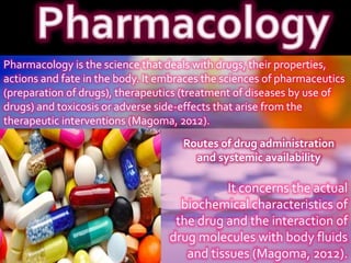 Pharmacology is the science that deals with drugs, their properties,
actions and fate in the body. It embraces the sciences of pharmaceutics
(preparation of drugs), therapeutics (treatment of diseases by use of
drugs) and toxicosis or adverse side-effects that arise from the
therapeutic interventions (Magoma, 2012).
It concerns the actual
biochemical characteristics of
the drug and the interaction of
drug molecules with body fluids
and tissues (Magoma, 2012).
Routes of drug administration
and systemic availability
 