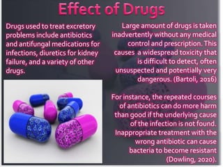 Drugs used to treat excretory
problems include antibiotics
and antifungal medications for
infections, diuretics for kidney
failure, and a variety of other
drugs.
Large amount of drugs is taken
inadvertently without any medical
control and prescription.This
causes a widespread toxicity that
is difficult to detect, often
unsuspected and potentially very
dangerous. (Bartoli, 2016)
For instance, the repeated courses
of antibiotics can do more harm
than good if the underlying cause
of the infection is not found.
Inappropriate treatment with the
wrong antibiotic can cause
bacteria to become resistant
(Dowling, 2020).
 