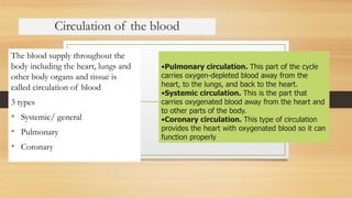 Circulation of the blood
The blood supply throughout the
body including the heart, lungs and
other body organs and tissue is
called circulation of blood
3 types
• Systemic/ general
• Pulmonary
• Coronary
•Pulmonary circulation. This part of the cycle
carries oxygen-depleted blood away from the
heart, to the lungs, and back to the heart.
•Systemic circulation. This is the part that
carries oxygenated blood away from the heart and
to other parts of the body.
•Coronary circulation. This type of circulation
provides the heart with oxygenated blood so it can
function properly
 