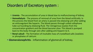 Disorders of Excretory system :
• Uremia - The accumulation of urea in blood due to malfunctioning of kidney.
• Hemodialysis - The process of removal of urea from the blood artificially. In
this process the blood from an artery is passed into dialysing unit after adding
an anticoagulant like heparin. The blood passes through coiled cellophane
tube surrounding by dialysing fluid. The nitrogenous wastes from the
concentration gradient and the blood become clear. This blood is pumped
back to the body through vein after adding anti-heparin to it.
• Renal calculi - The formation of insoluble mass of crystallised salts (oxalates
or phosphates of calcium.
• Glomerulonephritis - Inflammation of glomeruli of kidney.
 