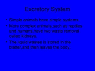 Excretory System Simple animals have simple systems. More complex animals,such as reptiles and humans,have two waste removal called kidneys. The liquid wastes is stored in the blatter,and then leaves the body. 