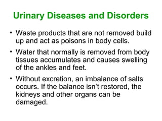 Urinary Diseases and Disorders
• Waste products that are not removed build
  up and act as poisons in body cells.
• Water that normally is removed from body
  tissues accumulates and causes swelling
  of the ankles and feet.
• Without excretion, an imbalance of salts
  occurs. If the balance isn’t restored, the
  kidneys and other organs can be
  damaged.
 