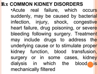 Rx  COMMON KIDNEY DISORDERS  Acute real failure, which occurs suddenly, may be caused by bacterial infection, injury, shock, congestive heart failure, drug poisoning, or severe bleeding following surgery. Treatment may include drugs to address the underlying cause or to stimulate proper kidney function, blood transfusion, surgery or in some cases, kidney dialysis in which the blood is mechanically filtered  