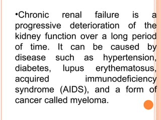 Chronic renal failure is a progressive deterioration of the kidney function over a long period of time. It can be caused by disease such as hypertension, diabetes, lupus erythematosus, acquired immunodeficiency syndrome (AIDS), and a form of cancer called myeloma.  