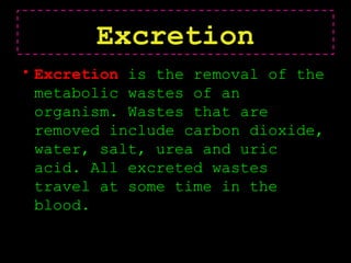 Excretion
• Excretion is the removal of the
metabolic wastes of an
organism. Wastes that are
removed include carbon dioxide,
water, salt, urea and uric
acid. All excreted wastes
travel at some time in the
blood.
 