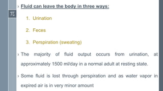 › Fluid can leave the body in three ways:
1. Urination
2. Feces
3. Perspiration (sweating)
› The majority of fluid output occurs from urination, at
approximately 1500 ml/day in a normal adult at resting state.
› Some fluid is lost through perspiration and as water vapor in
expired air is in very minor amount
 