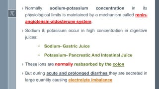 › Normally sodium-potassium concentration in its
physiological limits is maintained by a mechanism called renin-
angiotensin-aldosterone system.
› Sodium & potassium occur in high concentration in digestive
juices:
• Sodium- Gastric Juice
• Potassium- Pancreatic And Intestinal Juice
› These ions are normally reabsorbed by the colon
› But during acute and prolonged diarrhea they are secreted in
large quantity causing electrolyte imbalance
 