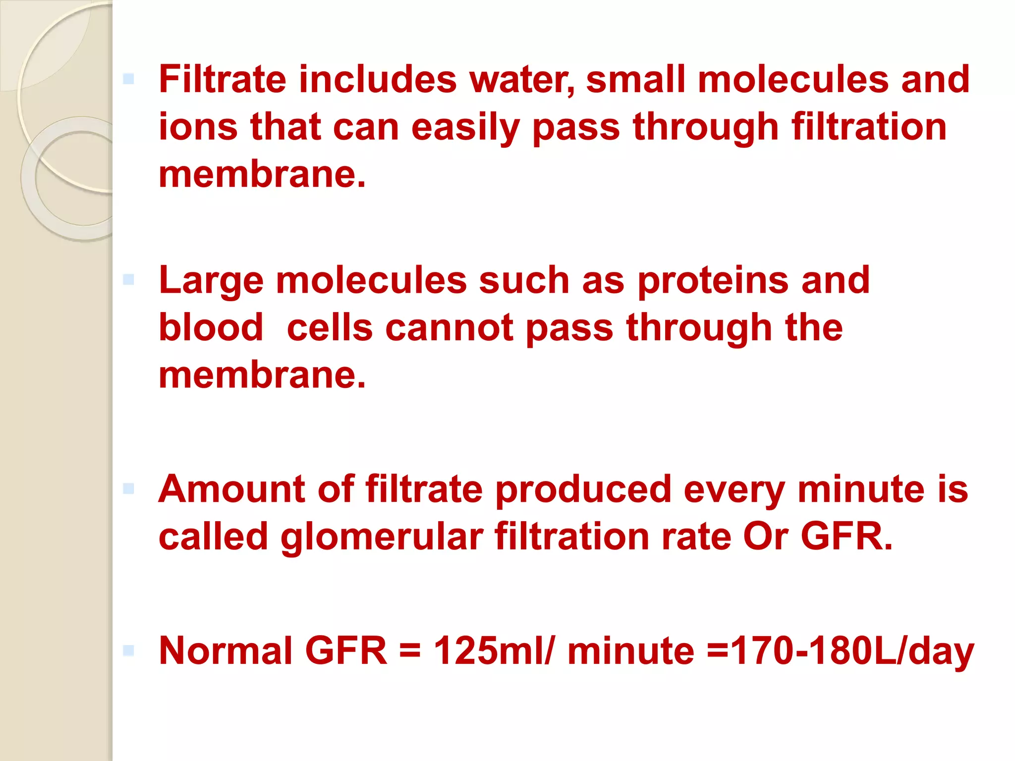  Filtrate includes water, small molecules and
ions that can easily pass through filtration
membrane.
 Large molecules such as proteins and
blood cells cannot pass through the
membrane.
 Amount of filtrate produced every minute is
called glomerular filtration rate Or GFR.
 Normal GFR = 125ml/ minute =170-180L/day
 