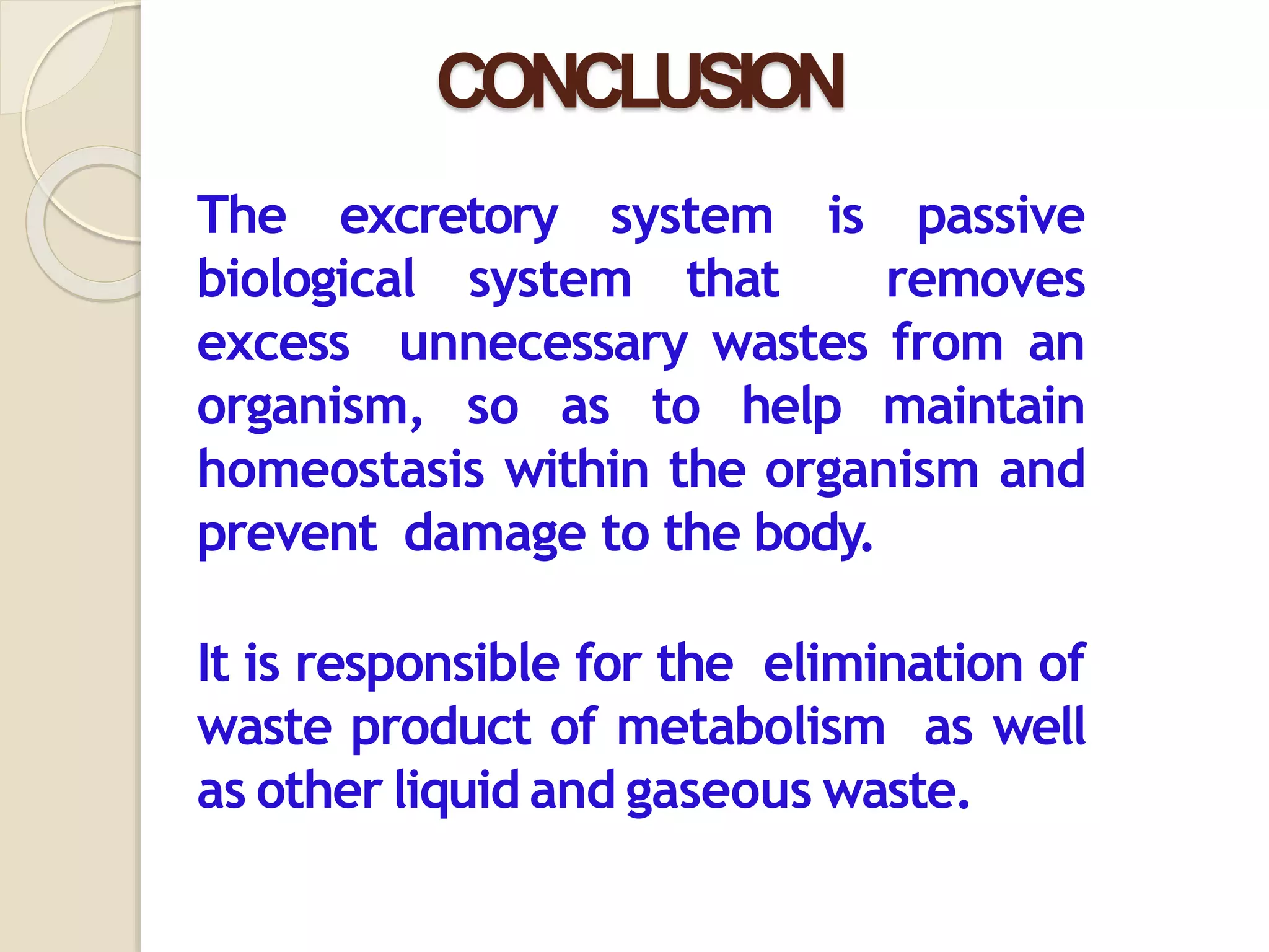CONCLUSION
The excretory system is passive
biological system that removes
excess unnecessary wastes from an
organism, so as to help maintain
homeostasis within the organism and
prevent damage to the body.
It is responsible for the elimination of
waste product of metabolism as well
as other liquid and gaseous waste.
 