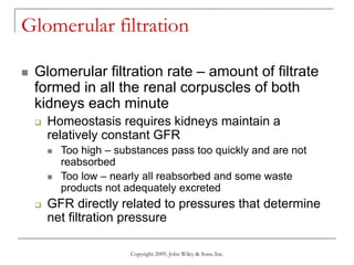 Copyright 2009, John Wiley & Sons, Inc.
Glomerular filtration
 Glomerular filtration rate – amount of filtrate
formed in all the renal corpuscles of both
kidneys each minute
 Homeostasis requires kidneys maintain a
relatively constant GFR
 Too high – substances pass too quickly and are not
reabsorbed
 Too low – nearly all reabsorbed and some waste
products not adequately excreted
 GFR directly related to pressures that determine
net filtration pressure
 