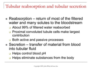 Copyright 2009, John Wiley & Sons, Inc.
Tubular reabsorption and tubular secretion
 Reabsorption – return of most of the filtered
water and many solutes to the bloodstream
 About 99% of filtered water reabsorbed
 Proximal convoluted tubule cells make largest
contribution
 Both active and passive processes
 Secretion – transfer of material from blood
into tubular fluid
 Helps control blood pH
 Helps eliminate substances from the body
 