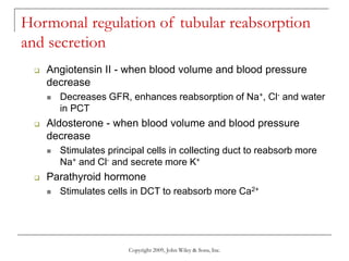 Copyright 2009, John Wiley & Sons, Inc.
Hormonal regulation of tubular reabsorption
and secretion
 Angiotensin II - when blood volume and blood pressure
decrease
 Decreases GFR, enhances reabsorption of Na+, Cl- and water
in PCT
 Aldosterone - when blood volume and blood pressure
decrease
 Stimulates principal cells in collecting duct to reabsorb more
Na+ and Cl- and secrete more K+
 Parathyroid hormone
 Stimulates cells in DCT to reabsorb more Ca2+
 