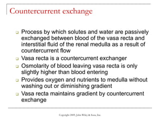 Copyright 2009, John Wiley & Sons, Inc.
Countercurrent exchange
 Process by which solutes and water are passively
exchanged between blood of the vasa recta and
interstitial fluid of the renal medulla as a result of
countercurrent flow
 Vasa recta is a countercurrent exchanger
 Osmolarity of blood leaving vasa recta is only
slightly higher than blood entering
 Provides oxygen and nutrients to medulla without
washing out or diminishing gradient
 Vasa recta maintains gradient by countercurrent
exchange
 
