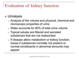 Copyright 2009, John Wiley & Sons, Inc.
Evaluation of kidney function
 Urinalysis
 Analysis of the volume and physical, chemical and
microscopic properties of urine
 Water accounts for 95% of total urine volume
 Typical solutes are filtered and secreted
substances that are not reabsorbed
 If disease alters metabolism or kidney function,
traces if substances normally not present or
normal constituents in abnormal amounts may
appear
 