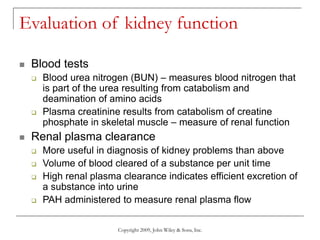 Copyright 2009, John Wiley & Sons, Inc.
Evaluation of kidney function
 Blood tests
 Blood urea nitrogen (BUN) – measures blood nitrogen that
is part of the urea resulting from catabolism and
deamination of amino acids
 Plasma creatinine results from catabolism of creatine
phosphate in skeletal muscle – measure of renal function
 Renal plasma clearance
 More useful in diagnosis of kidney problems than above
 Volume of blood cleared of a substance per unit time
 High renal plasma clearance indicates efficient excretion of
a substance into urine
 PAH administered to measure renal plasma flow
 