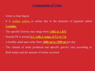 Composition of Urine
- Urine is clear liquid.
- It is Amber yellow in colour due to the presence of pigment called
Urobilin.
- The specific Gravity may range from 1.002 to 1.037.
- Normal Ph is around 6.2. with a range of 5.5 to 7.0.
- A healthy adult pass urine from 1000 ml to 1500 ml per day.
- The volume of urine produced and specific gravity vary according to
fluid intake and the amount of solute excreted.
 