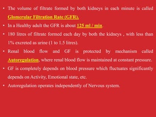 • The volume of filtrate formed by both kidneys in each minute is called
Glomerular Filtration Rate (GFR).
• In a Healthy adult the GFR is about 125 ml / min.
• 180 litres of filtrate formed each day by both the kidneys , with less than
1% excreted as urine (1 to 1.5 litres).
• Renal blood flow and GF is protected by mechanism called
Autoregulation, where renal blood flow is maintained at constant pressure.
• GF is completely depends on blood pressure which fluctuates significantly
depends on Activity, Emotional state, etc.
• Autoregulation operates independently of Nervous system.
 