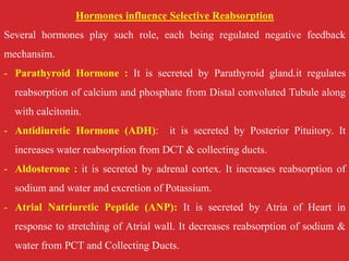 Hormones influence Selective Reabsorption
Several hormones play such role, each being regulated negative feedback
mechansim.
- Parathyroid Hormone : It is secreted by Parathyroid gland.it regulates
reabsorption of calcium and phosphate from Distal convoluted Tubule along
with calcitonin.
- Antidiuretic Hormone (ADH): it is secreted by Posterior Pituitory. It
increases water reabsorption from DCT & collecting ducts.
- Aldosterone : it is secreted by adrenal cortex. It increases reabsorption of
sodium and water and excretion of Potassium.
- Atrial Natriuretic Peptide (ANP): It is secreted by Atria of Heart in
response to stretching of Atrial wall. It decreases reabsorption of sodium &
water from PCT and Collecting Ducts.
 