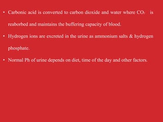 • Carbonic acid is converted to carbon dioxide and water where CO2 is
reaborbed and maintains the buffering capacity of blood.
• Hydrogen ions are excreted in the urine as ammonium salts & hydrogen
phosphate.
• Normal Ph of urine depends on diet, time of the day and other factors.
 