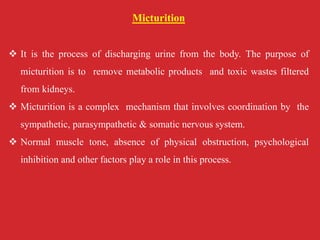 Micturition
 It is the process of discharging urine from the body. The purpose of
micturition is to remove metabolic products and toxic wastes filtered
from kidneys.
 Micturition is a complex mechanism that involves coordination by the
sympathetic, parasympathetic & somatic nervous system.
 Normal muscle tone, absence of physical obstruction, psychological
inhibition and other factors play a role in this process.
 