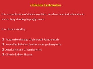 3) Diabetic Nephropathy:
It is a complication of diabetes mellitus, develops in an individual due to
severe, long standing hyperglycaemia.
It is characterised by :
 Progressive damage of glomeruli & proteinuria
 Ascending infection leads to acute pyelonephritis
 Arteriosclerosis of renal arteries
 Chronic kidney disease.
 