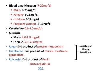 • Blood urea Nitrogen- 7-20mg/dl
 Male- 8-25 mg/dl
 Female- 6-21mg/dl
 children- 5-18mg/dl
 Pregnant women- 5-12mg/dl
• Creatinine- 0.6-1.3 mg/dl
• Uric acid
 Male- 4.0-8.5 mg/dL
 Female- 2.7-7.3 mg/dL
• Urea- End product of protein metabolism
• Creatinine- End product of muscle creatinine
catabolism.
• Uric acid- End product of Purin
BUN:Creatinine
10:1
Indicators of
kidney
functions
 