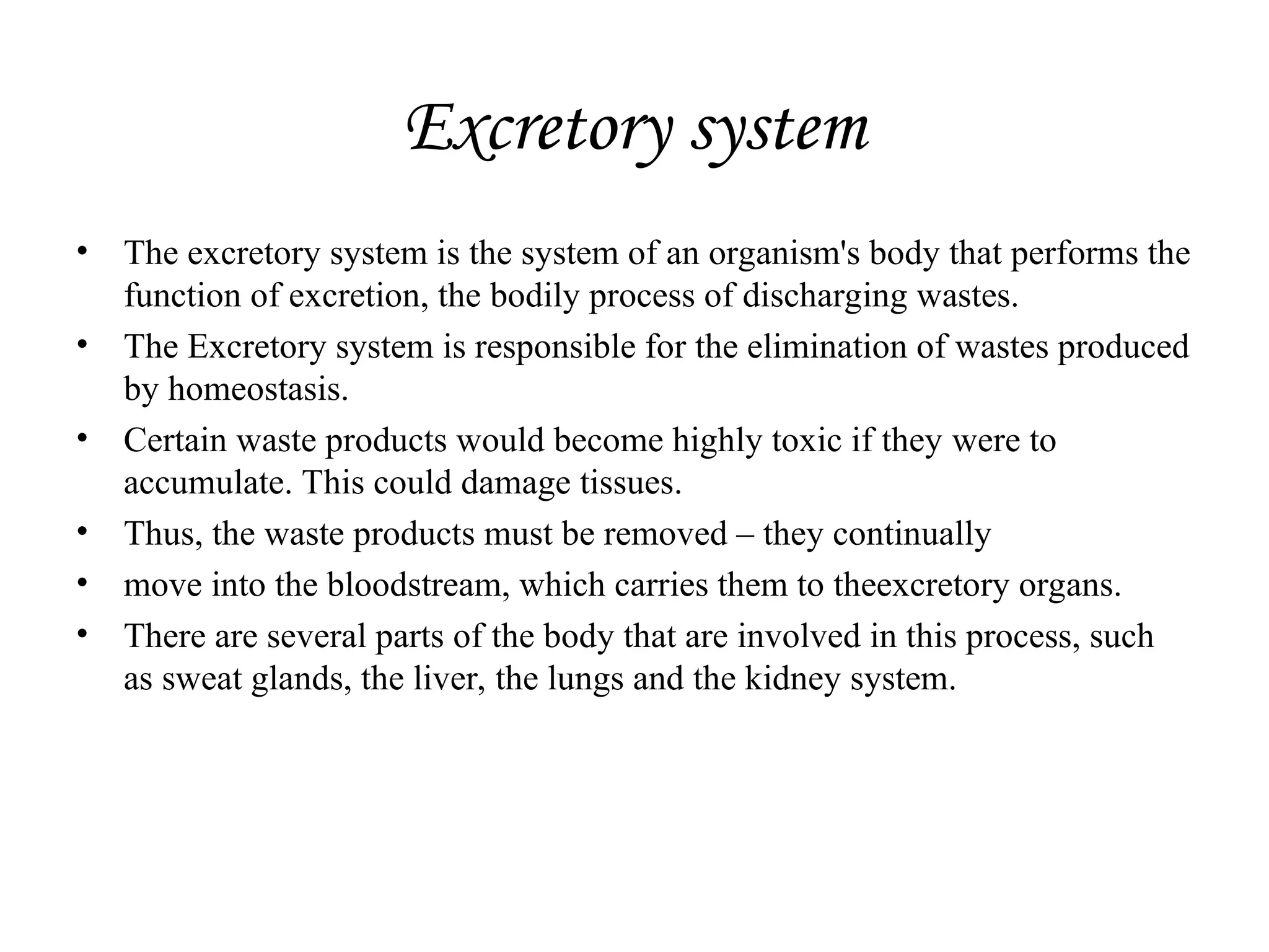 Excretory system
• The excretory system is the system of an organism's body that performs the
function of excretion, the bodily process of discharging wastes.
• The Excretory system is responsible for the elimination of wastes produced
by homeostasis.
• Certain waste products would become highly toxic if they were to
accumulate. This could damage tissues.
• Thus, the waste products must be removed – they continually
• move into the bloodstream, which carries them to theexcretory organs.
• There are several parts of the body that are involved in this process, such
as sweat glands, the liver, the lungs and the kidney system.
 