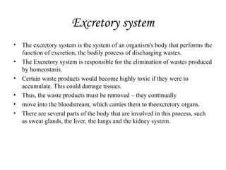 Excretory system
• The excretory system is the system of an organism's body that performs the
function of excretion, the bodily process of discharging wastes.
• The Excretory system is responsible for the elimination of wastes produced
by homeostasis.
• Certain waste products would become highly toxic if they were to
accumulate. This could damage tissues.
• Thus, the waste products must be removed – they continually
• move into the bloodstream, which carries them to theexcretory organs.
• There are several parts of the body that are involved in this process, such
as sweat glands, the liver, the lungs and the kidney system.
 