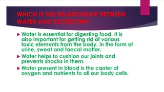WHICH IS THE RELATIONSHIP BETWEEN
WATER AND EXCRETION?
 Water

is essential for digesting food. It is
also important for getting rid of various
toxic elements from the body, in the form of
urine, sweat and faecal matter.
 Water helps to cushion our joints and
prevents shocks in them.
 Water present in blood is the carrier of
oxygen and nutrients to all our body cells.

 