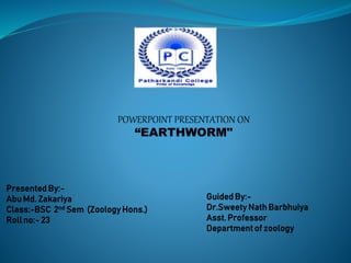 POWERPOINT PRESENTATION ON
“EARTHWORM"
Presented By:-
Abu Md. Zakariya
Class:-BSC 2nd Sem (Zoology Hons.)
Roll no:- 23
Guided By:-
Dr.Sweety Nath Barbhuiya
Asst. Professor
Department of zoology
 