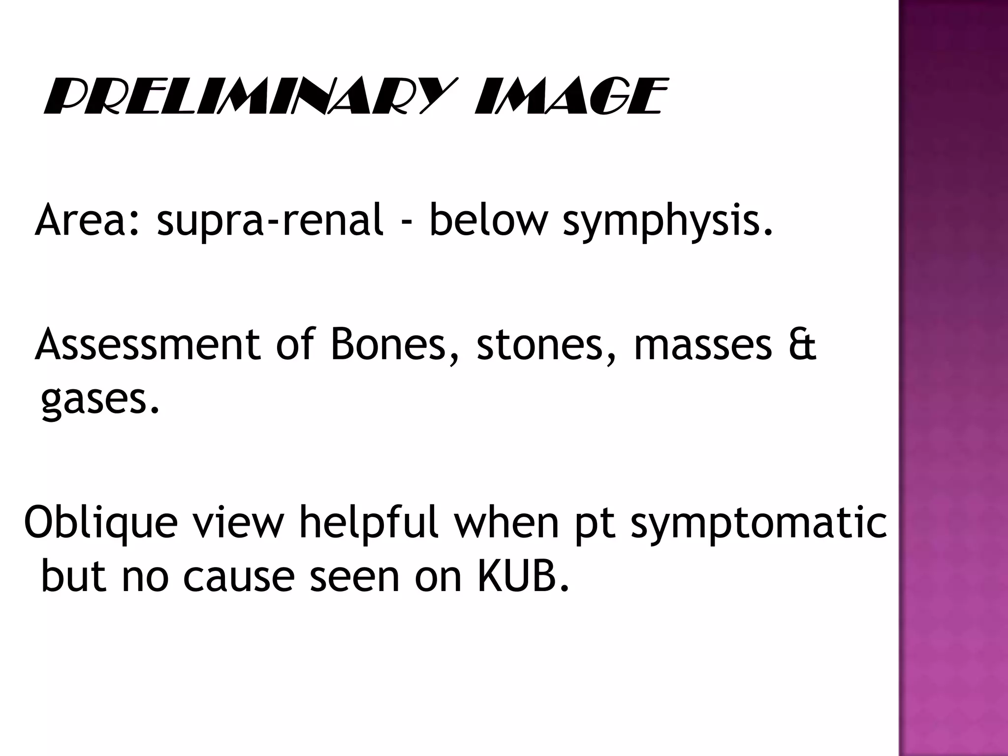 Area: supra-renal - below symphysis.
Assessment of Bones, stones, masses &
gases.
Oblique view helpful when pt symptomatic
but no cause seen on KUB.
 