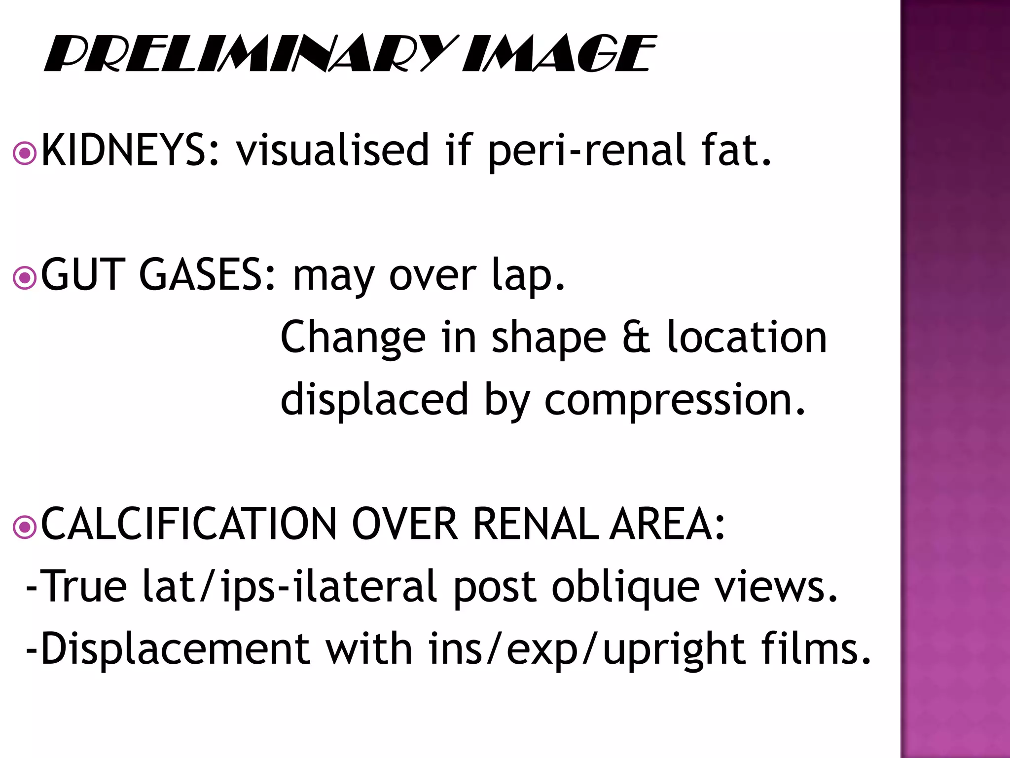 KIDNEYS: visualised if peri-renal fat.
GUT GASES: may over lap.
Change in shape & location
displaced by compression.
CALCIFICATION OVER RENAL AREA:
-True lat/ips-ilateral post oblique views.
-Displacement with ins/exp/upright films.
 