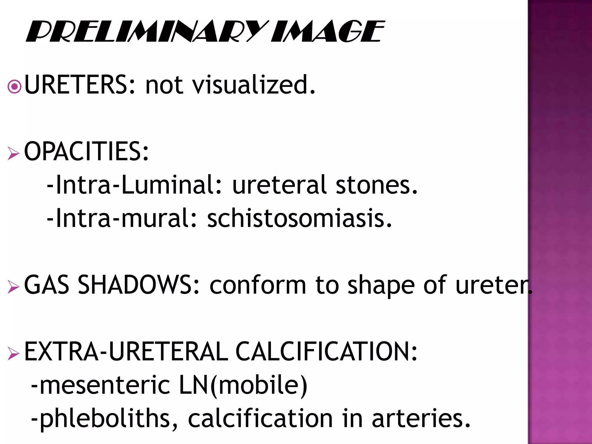 URETERS: not visualized.
OPACITIES:
-Intra-Luminal: ureteral stones.
-Intra-mural: schistosomiasis.
GAS SHADOWS: conform to shape of ureter.
EXTRA-URETERAL CALCIFICATION:
-mesenteric LN(mobile)
-phleboliths, calcification in arteries.
 