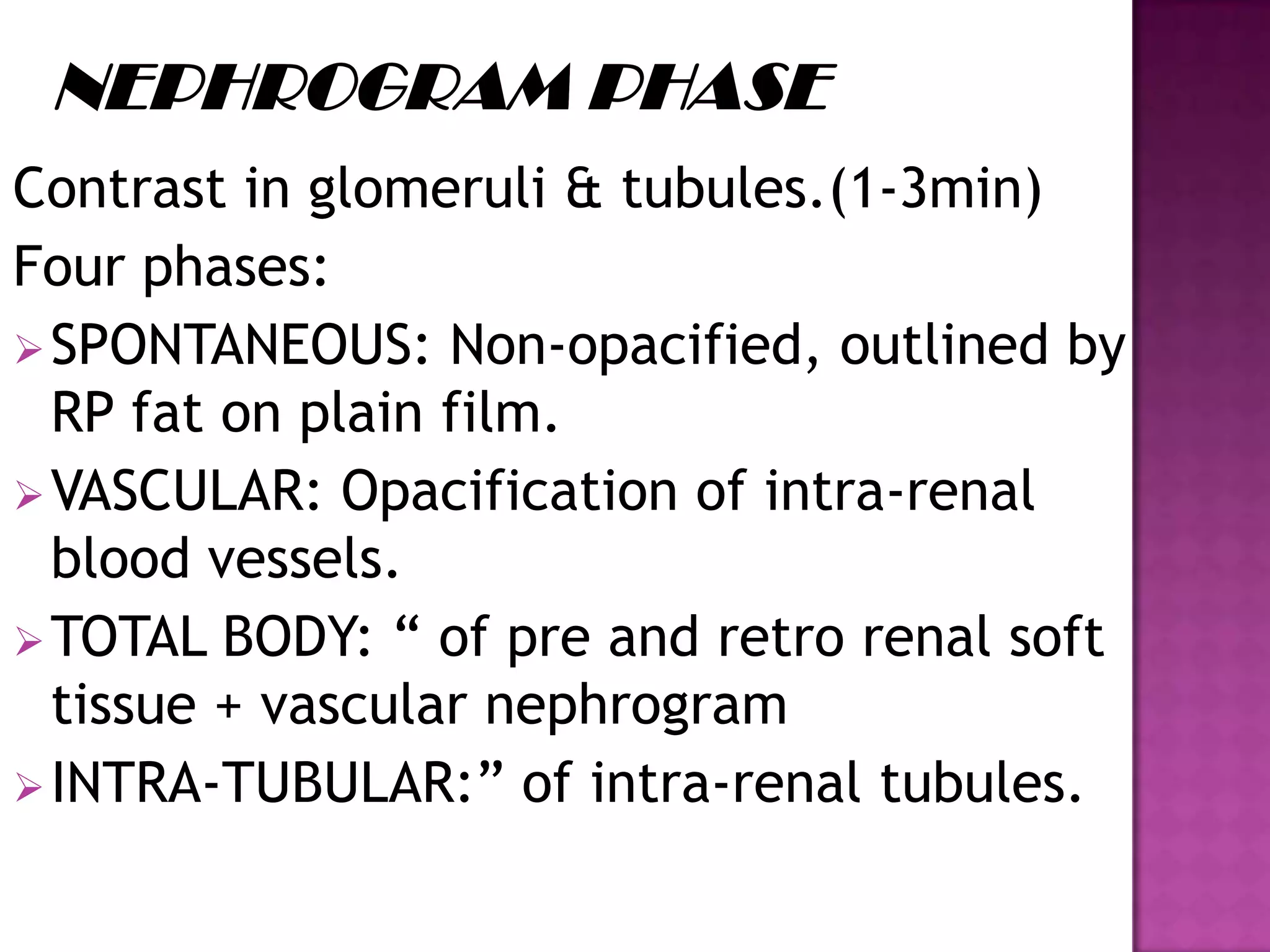 Contrast in glomeruli & tubules.(1-3min)
Four phases:
SPONTANEOUS: Non-opacified, outlined by
RP fat on plain film.
VASCULAR: Opacification of intra-renal
blood vessels.
TOTAL BODY: “ of pre and retro renal soft
tissue + vascular nephrogram
INTRA-TUBULAR:” of intra-renal tubules.
 