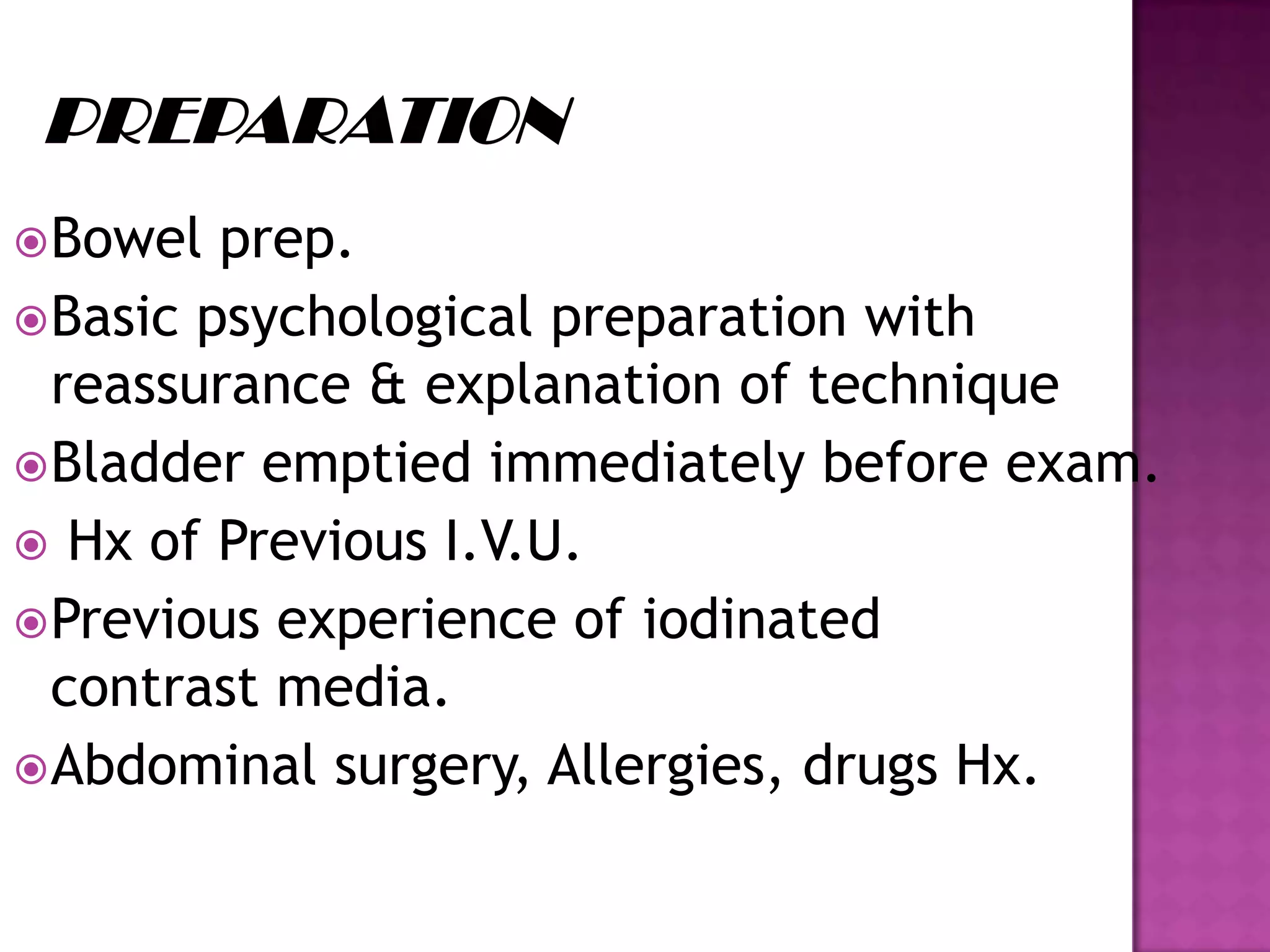Bowel prep.
Basic psychological preparation with
reassurance & explanation of technique
Bladder emptied immediately before exam.
 Hx of Previous I.V.U.
Previous experience of iodinated
contrast media.
Abdominal surgery, Allergies, drugs Hx.
 