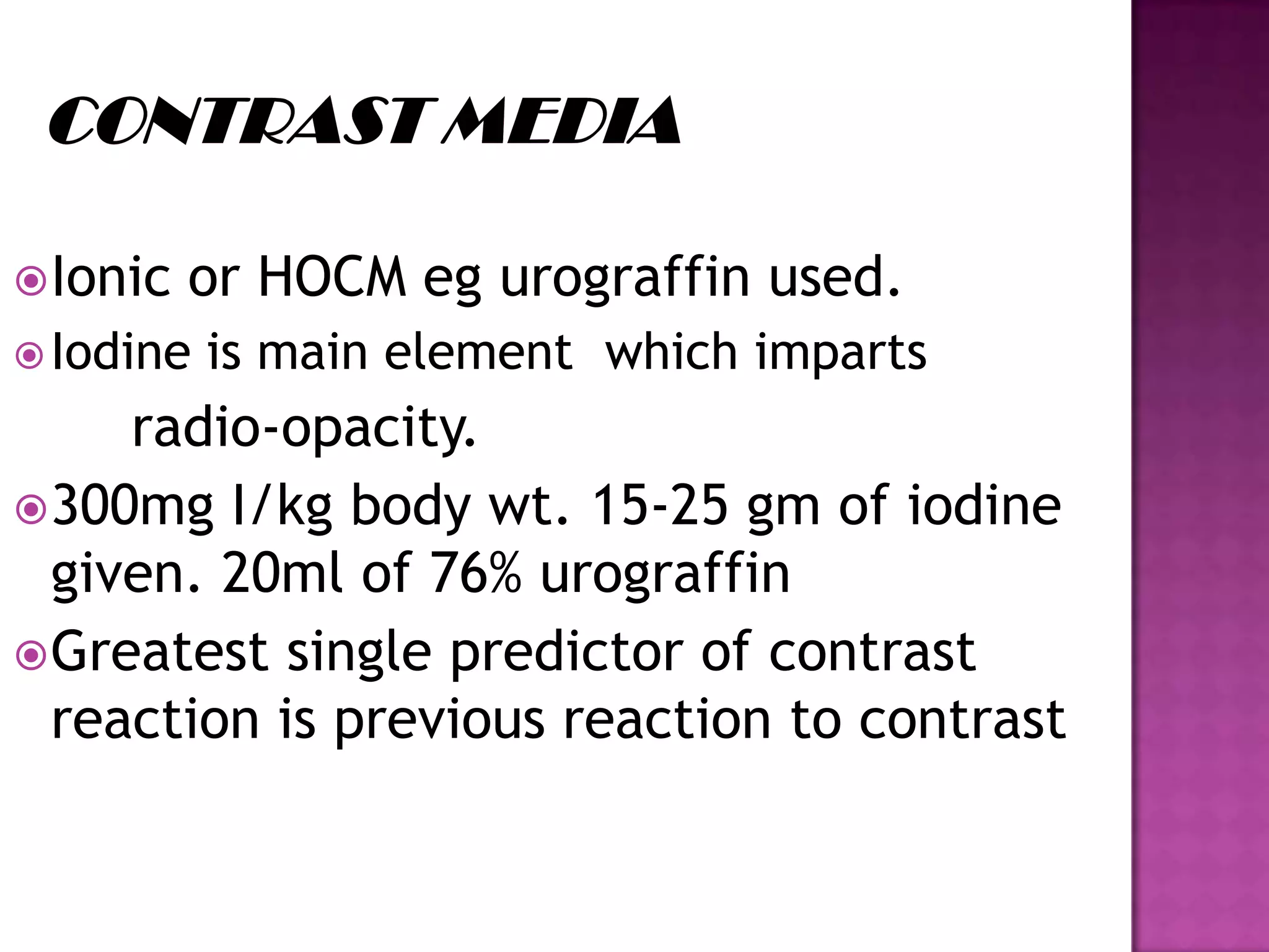 Ionic or HOCM eg urograffin used.
Iodine is main element which imparts
radio-opacity.
300mg I/kg body wt. 15-25 gm of iodine
given. 20ml of 76% urograffin
Greatest single predictor of contrast
reaction is previous reaction to contrast
 