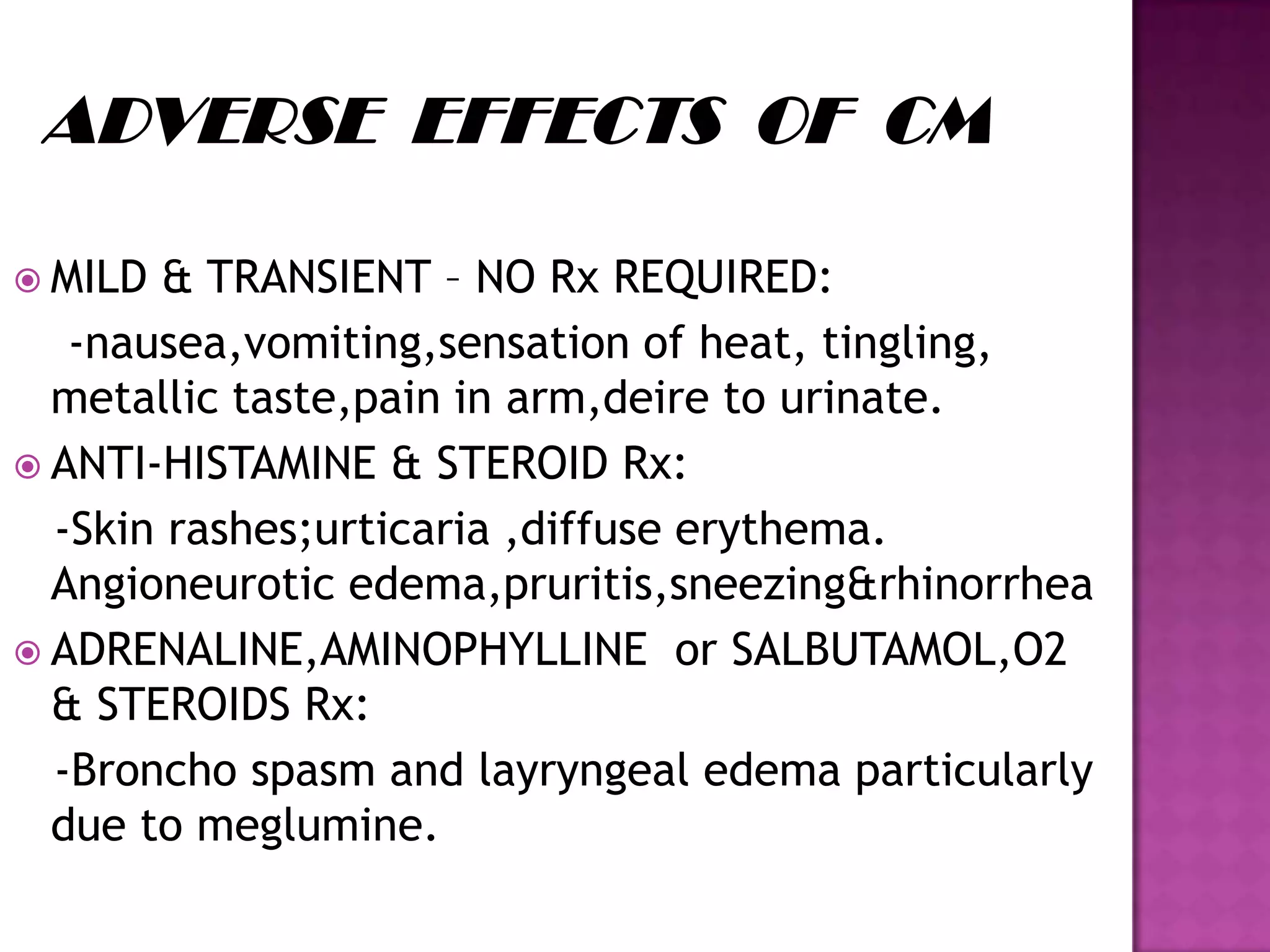  MILD & TRANSIENT – NO Rx REQUIRED:
-nausea,vomiting,sensation of heat, tingling,
metallic taste,pain in arm,deire to urinate.
 ANTI-HISTAMINE & STEROID Rx:
-Skin rashes;urticaria ,diffuse erythema.
Angioneurotic edema,pruritis,sneezing&rhinorrhea
 ADRENALINE,AMINOPHYLLINE or SALBUTAMOL,O2
& STEROIDS Rx:
-Broncho spasm and layryngeal edema particularly
due to meglumine.
 