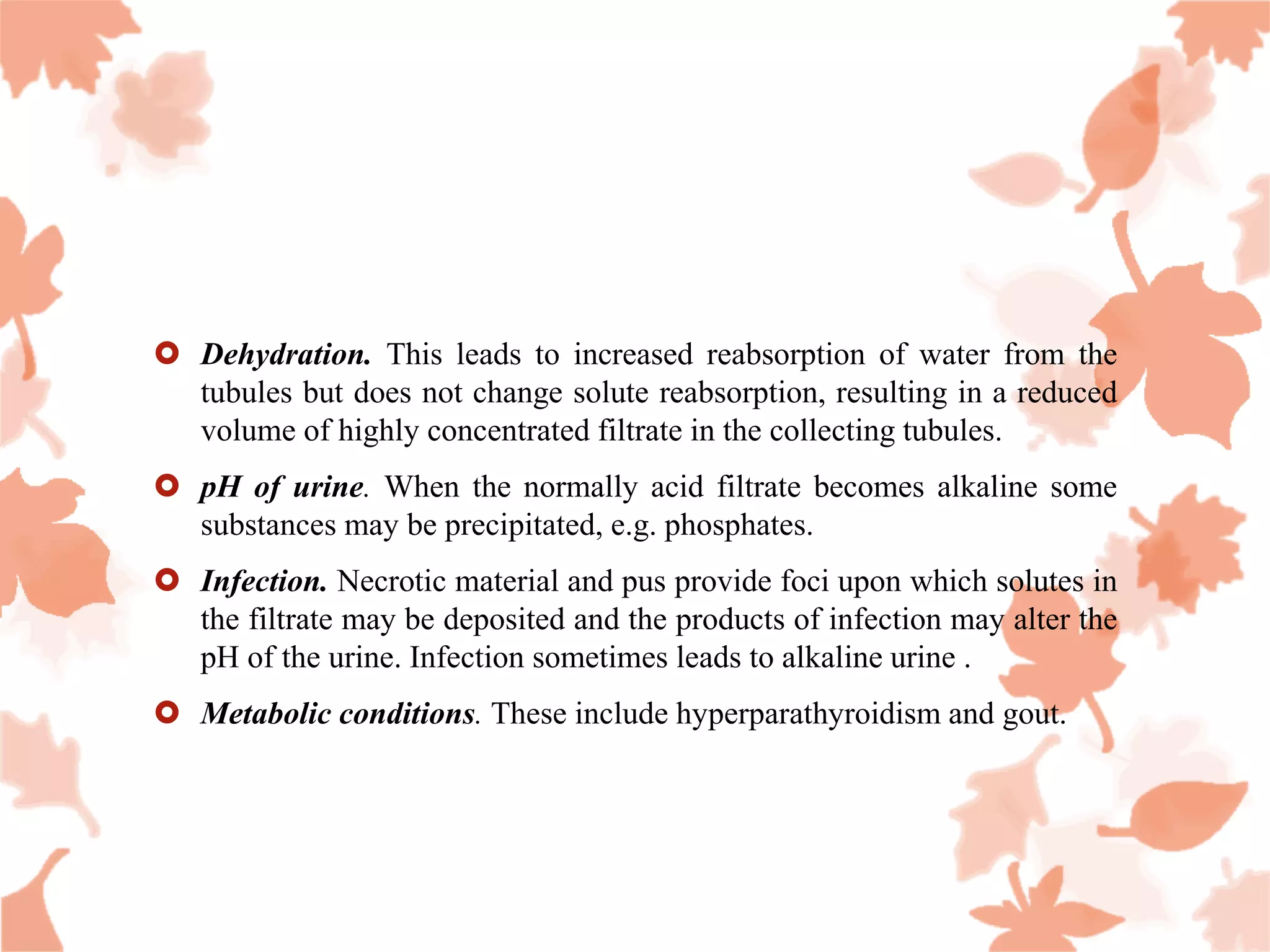  Dehydration. This leads to increased reabsorption of water from the
tubules but does not change solute reabsorption, resulting in a reduced
volume of highly concentrated filtrate in the collecting tubules.
 pH of urine. When the normally acid filtrate becomes alkaline some
substances may be precipitated, e.g. phosphates.
 Infection. Necrotic material and pus provide foci upon which solutes in
the filtrate may be deposited and the products of infection may alter the
pH of the urine. Infection sometimes leads to alkaline urine .
 Metabolic conditions. These include hyperparathyroidism and gout.
 