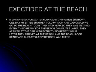 EXECTIDED AT THE BEACH IT WAS SATURDAY ON A ARTER NOON AND IT MY BROTHER   BIRTHDAY. ONE DAY MY LITTLE BROTHER TOLD MY MOM AND DAD COULD WE GO TO THE BEACH TODAY THEY SAID YEAH.SO THEY WAS GETTING EVERY THING READY FOR THE BEACH. 30 MINUTES LATER, THEY ARRIVED AT THE CAR WITH EVERY THING READY.2 HOUR LATER.THEY ARRIVED AT THE BEACH. AND THE BEACH LOOK READY AND BUEATYFUL! EVERY BODY WAS THERE . 