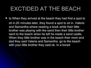 EXCTIDED AT THE BEACH to When they arrived at the beach they had find a spot to sit in.20   minutes later, they found a spot to sit in. Valerie and Samantha where reading a book while their little brother was playing with the sand then their little brother went to the beach when he left he made a sand castle. When they little brother was in the beach their mom and dad they said Valerie and Samantha  go to the beach with your little brother they said ok. In a bored  