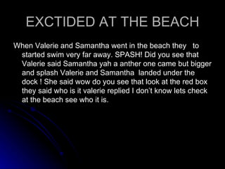 EXCTIDED AT THE BEACH When Valerie and Samantha went in the beach they  to started swim very far away. SPASH! Did you see that Valerie said Samantha yah a anther one came but bigger and splash Valerie and Samantha  landed under the dock ! She said wow do you see that look at the red box they said who is it valerie replied I don’t know lets check at the beach see who it is.  